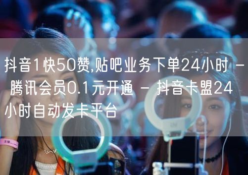 抖音1快50赞,贴吧业务下单24小时 - 腾讯会员0.1元开通 - 抖音卡盟24
