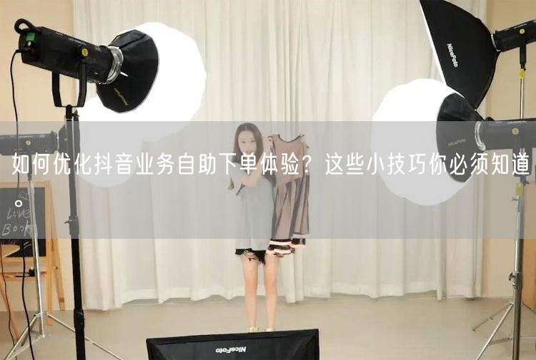 如何优化抖音业务自助下单体验？这些小技巧你必须知道。